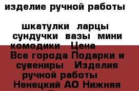 изделие ручной работы : шкатулки, ларцы, сундучки, вазы, мини комодики › Цена ­ 500 - Все города Подарки и сувениры » Изделия ручной работы   . Ненецкий АО,Нижняя Пеша с.